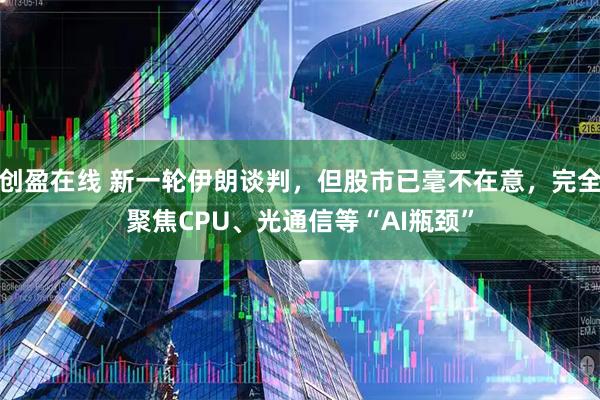 创盈在线 新一轮伊朗谈判，但股市已毫不在意，完全聚焦CPU、光通信等“AI瓶颈”