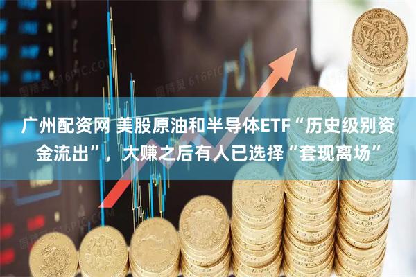 广州配资网 美股原油和半导体ETF“历史级别资金流出”，大赚之后有人已选择“套现离场”